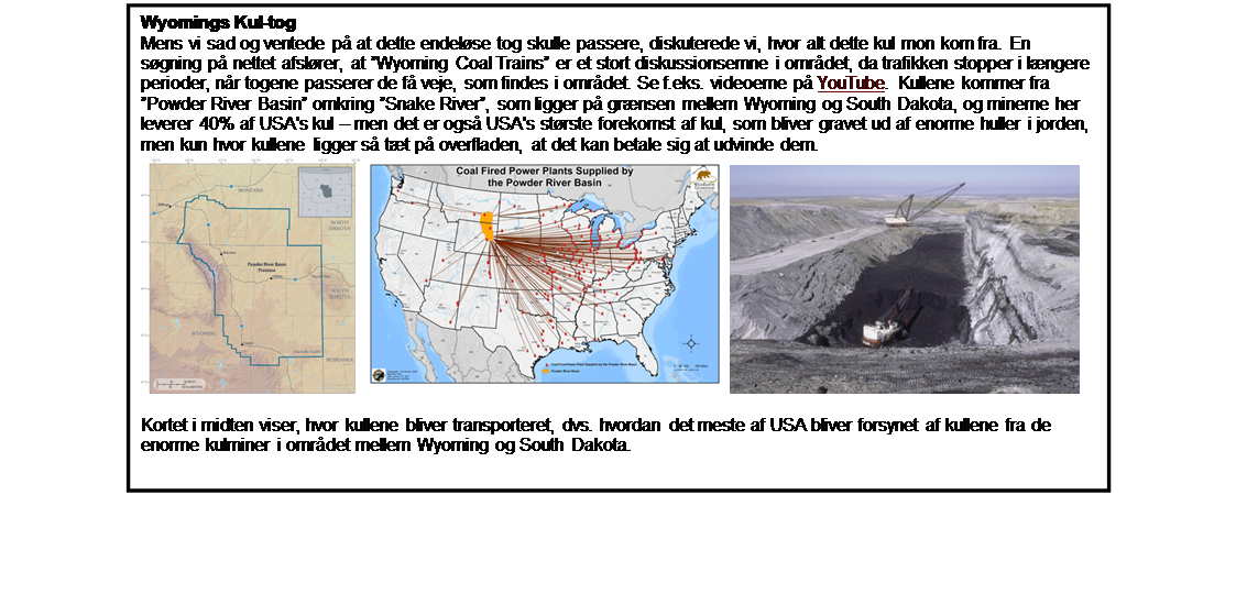 Text Box: Wyomings Kul-tog
Mens vi sad og ventede p at dette endelse tog skulle passere, diskuterede vi, hvor alt dette kul mon kom fra. En sgning p nettet afslrer, at Wyoming Coal Trains er et stort diskussionsemne i omrdet, da trafikken stopper i lngere perioder, nr togene passerer de f veje, som findes i omrdet. Se f.eks. videoerne p YouTube. Kullene kommer fra Powder River Basin omkring Snake River, som ligger p grnsen mellem Wyoming og South Dakota, og minerne her leverer 40% af USA's kul  men det er ogs USA's strste forekomst af kul, som bliver gravet ud af enorme huller i jorden, men kun hvor kullene ligger s tt p overfladen, at det kan betale sig at udvinde dem.
   

Kortet i midten viser, hvor kullene bliver transporteret, dvs. hvordan det meste af USA bliver forsynet af kullene fra de enorme kulminer i omrdet mellem Wyoming og South Dakota.
